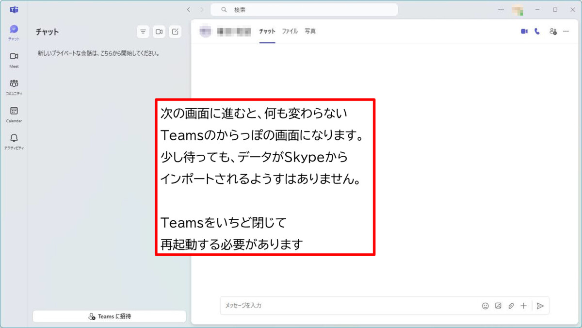 次の画面に進むと、何も変わらないTeamsのからっぽの画面になります。
少し待っても、データがSkypeから
インポートされるようすはありません。 Teamsをいちど閉じて
再起動する必要があります