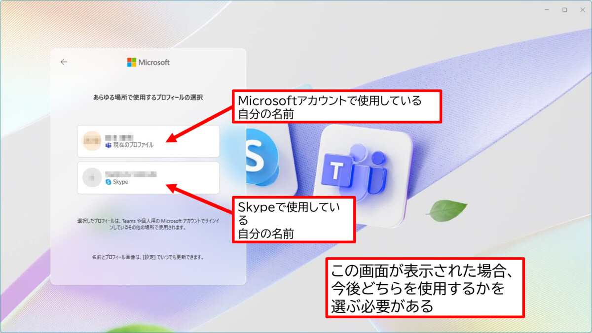 あらゆる場所で使用するプロフィールの選択
現在のプロファイル
Microsoftアカウントで使用している自分の名前
Skype
Skypeで使用している自分の名前
この画面が表示された場合、今後どちらを使用するかを選ぶ必要がある