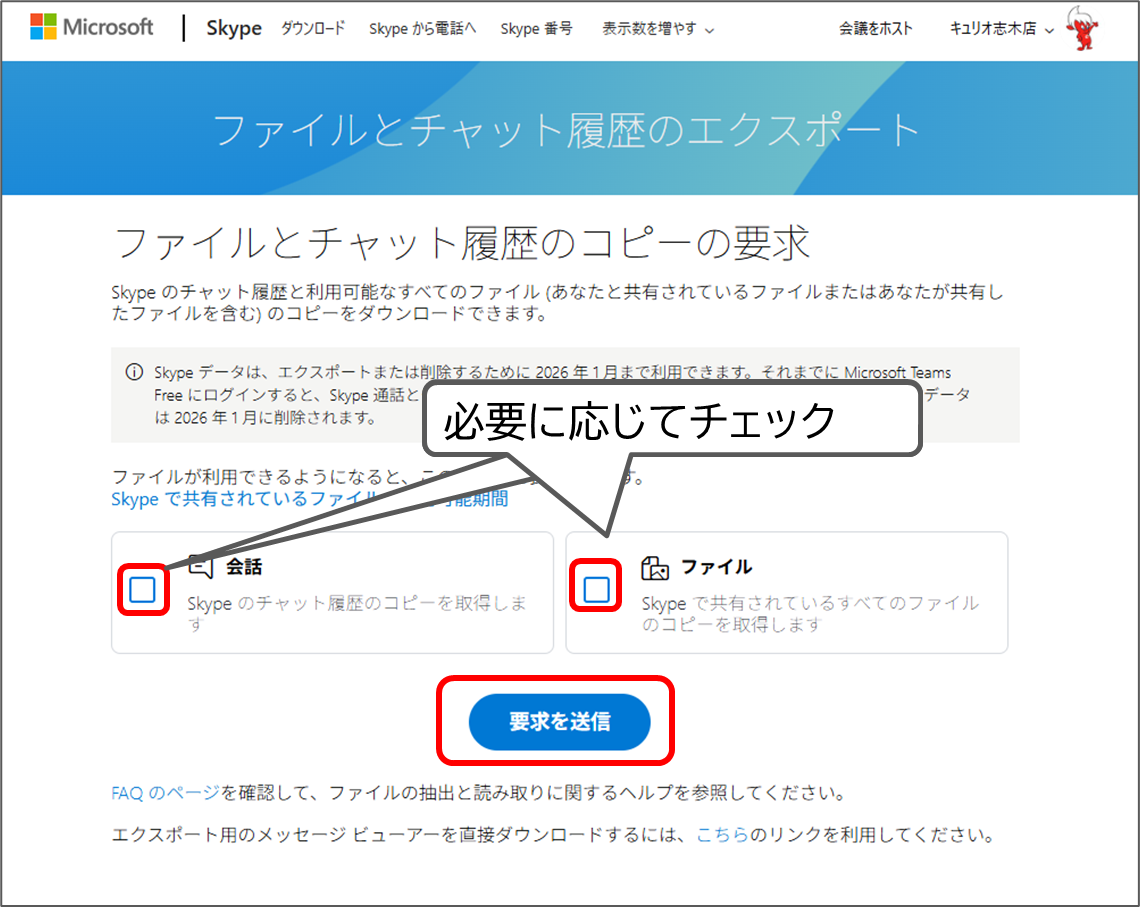 Microsoft Skype
ファイルとチャット履歴のコピーの要求
Skype のチャット履歴と利用可能なすべてのファイル (あなたと共有されているファイルまたはあなたが共有したファイルを含む) のコピーをダウンロードできます。
Skype データは、エクスポートまたは削除するために 2026 年 1 月まで利用できます。それまでに Microsoft Teams Free にログインすると、Skype 通話とチャットの履歴が利用できるようになります。