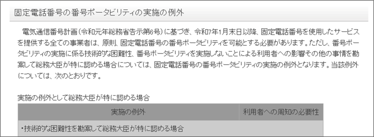 電気通信番号計画(令和元年総務省告示第6号)に基づき、令和7年1月末日以降、固定電話番号を使用したサービスを提供する全ての事業者は、原則、固定電話番号の番号ポータビリティを可能とする必要があります。ただし、番号ポータビリティの実施に係る技術的な困難性、番号ポータビリティを実施しないことによる利用者への影響その他の事情を勘案して総務大臣が特に認める場合については、固定電話番号の番号ポータビリティの実施の例外となります。当該例外については、次のとおりです。