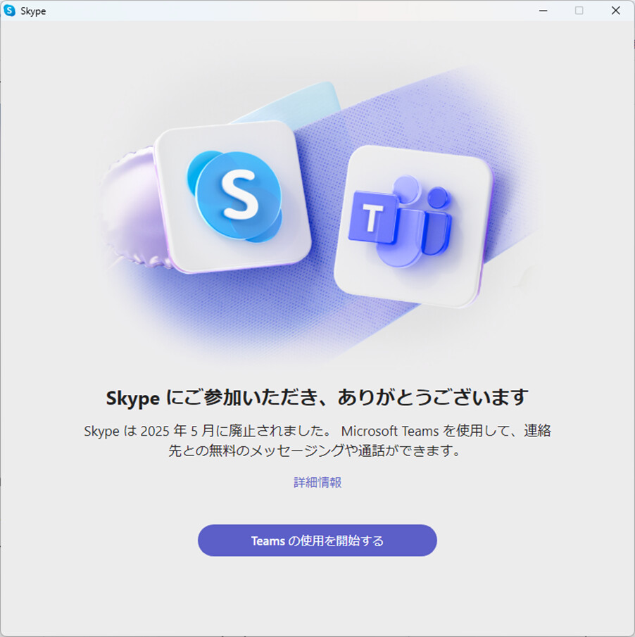 Skype にご参加いただき、ありがとうございます
Skype は2025年5月に廃止されました。Microsoft Teamsを使用して、連絡
先との無料のメッセージングや通話ができます。 詳細情報 Teams の使用を開始する
