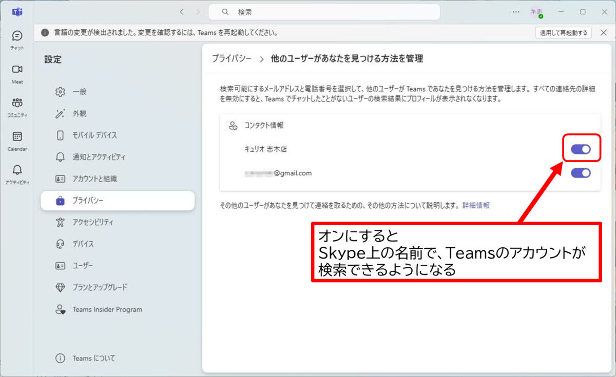 プライパシー >他のユーザーがあなたを見つける方法を管理
検索可能にするメールアドレスと電話番号を選択して、他のユーザーが Teamsであなたを見つける方法を管理します。すべての連絡先の詳細
を無効にすると、Teams でチャットしたことがないユーザーの検索結果にプロフィールが表示されなくなります。
コンタクト情報
オンにすると
Skype上の名前で、Teamsのアカウントが検索できるようになる