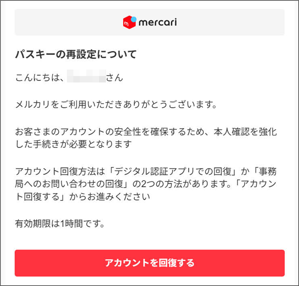 メルカリ　パスキーの再設定メールパスキーの再設定について  こんにちは、さんメルカリをご利用いただきありがとうございます。お客さまのアカウントの安全性を確保するため、本人確認を強化した手続きが必要となりますアカウント回復方法は「デジタル認証アプリでの回復」か「事務局へのお問い合わせの回復」の2つの方法があります。「アカウント回復する」からお進みください  有効期限は1時間です。  アカウントを回復する