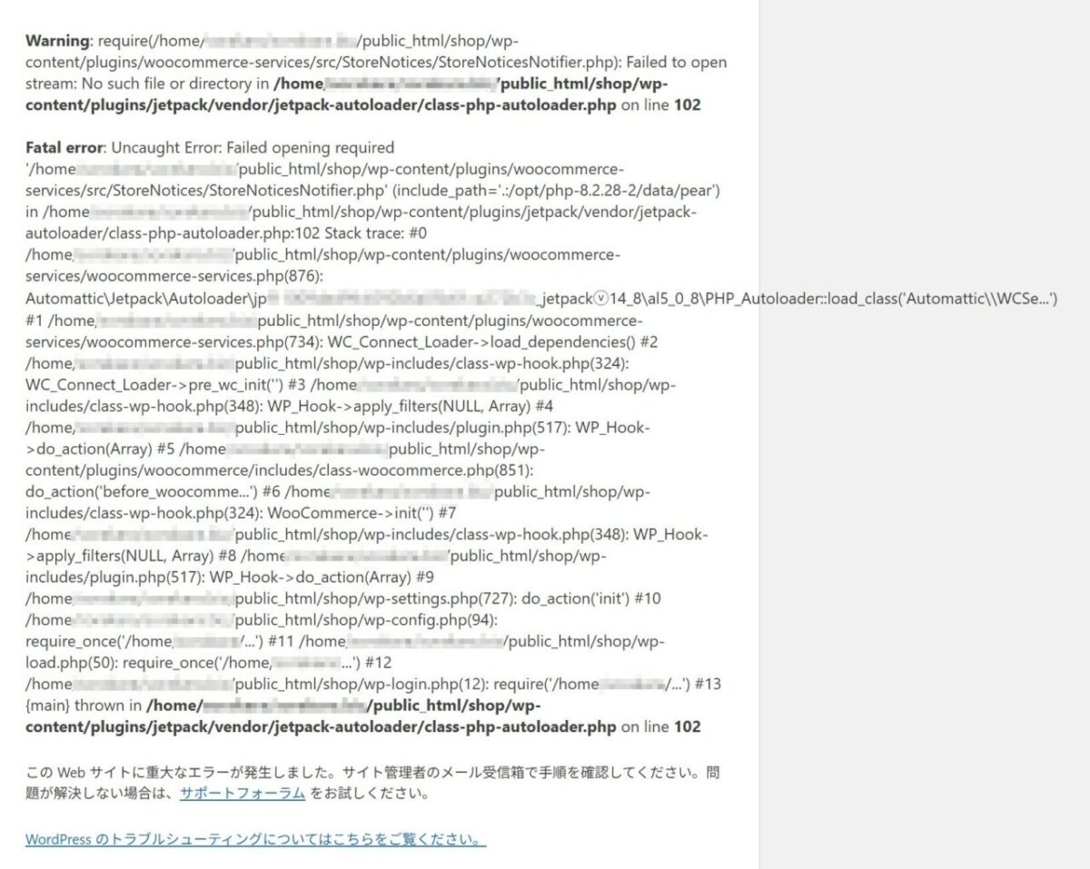 Warning: require(/home//wp-
content/plugins/woocommerce-services/src/StoreNotices/StoreNoticesNotifier.php): Failed to open
stream: No such file or directory in /home//wp-
content/plugins/jetpack/vendor/jetpack-autoloader/class-php-autoloader.php on line 102
Fatal error: Uncaught Error: Failed opening required
'/home//wp-content/plugins/woocommerce-
services/src/StoreNotices/StoreNoticesNotifier.php' (include_path=' .: /opt/php-8.2.28-2/data/pear')
in /home/wp-content/plugins/jetpack/vendor/jetpack-
autoloader/class-php-autoloader.php:102 Stack trace: #0