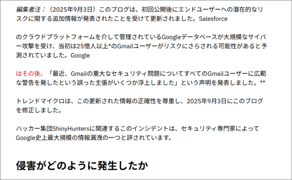 編集者注:(2025年9月3日)このブログは、初回公開後にエンドユーザーへの潜在的なリスクに関する追加情報が発表されたことを受けて更新されました。Salesforceのクラウドプラットフォームを介して管理されているGoogleデータベースが大規模なサイバー攻撃を受け、当初は25億人以上*のGmailユーザーがリスクにさらされる可能性があると予測されていました。Googleはその後、「最近、Gmailの重大なセキュリティ問題についてすべてのGmailユーザーに広範な警告を発したという誤った主張がいくつか浮上しました」という声明を発表しました。**トレンドマイクロは、この更新された情報の正確性を尊重し、2025年9月3日にこのブログを修正しました。ハッカー集団ShinyHuntersに関連するこのインシデントは、セキュリティ専門家によってGoogle史上最大規模の情報漏洩の一つと評されています。