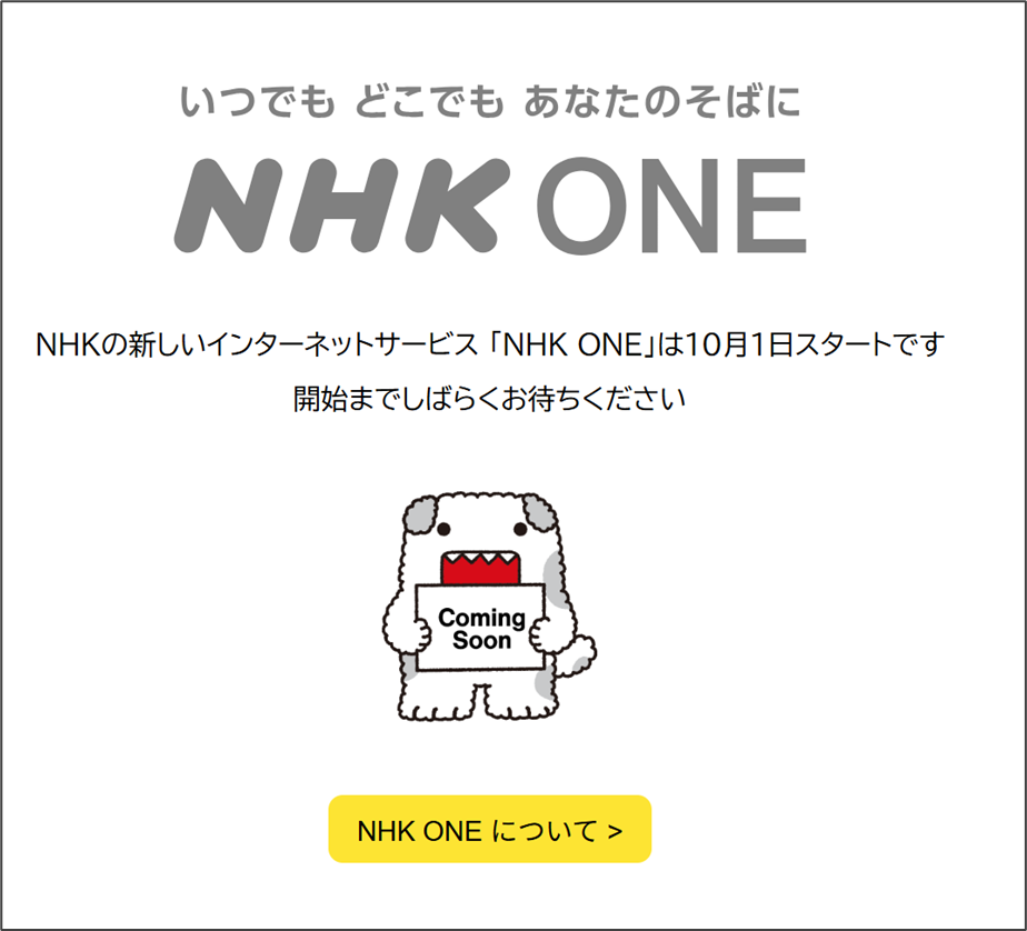 いつでも どこでも あなたのそばにNHK ONE
NHKの新しいインターネットサービス「NHK ONE」は10月1日スタートです
開始までしばらくお待ちくださいComing
SoonNHK ONE について>