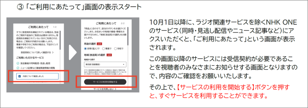 3「ご利用にあたって」画面の表示スタート
10月1日以降に、ラジオ関連サービスを除くNHK ONE
のサービス(同時·見逃し配信やニュース記事など)にア
クスいただくと、「ご利用にあたって」という画面が表示
されます。
この画面以降のサービスには受信契約が必要であるこ
とを視聴者のみなさまにお知らせする画面となりますの
で、内容のご確認をお願いいたします。
その上で、【サービスの利用を開始する】ボタンを押す
と、すぐサービスを利用することができます。