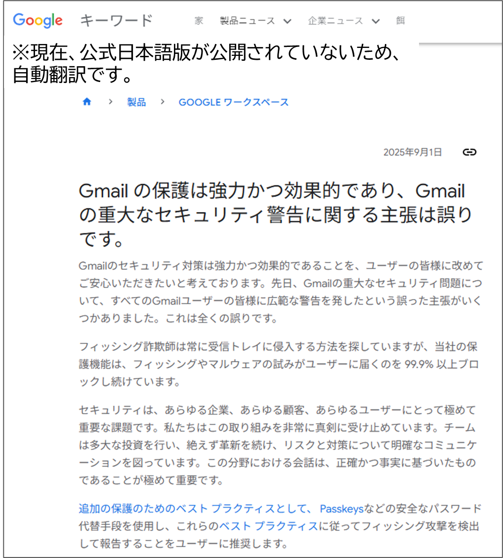 Gmail の保護は強力かつ効果的であり、Gmail の重大なセキュリティ警告に関する主張は誤りです。
Gmailのセキュリティ対策は強力かつ効果的であることを、ユーザーの皆様に改めてご安心いただきたいと考えております。先日、Gmailの重大なセキュリティ問題について、すべてのGmailユーザーの皆様に広範な警告を発したという誤った主張がいくつかありました。これは全くの誤りです。フィッシング詐欺師は常に受信トレイに侵入する方法を探していますが、当社の保護機能は、フィッシングやマルウェアの試みがユーザーに届くのを 99.9% 以上ブロックし続けています。セキュリティは、あらゆる企業、あらゆる顧客、あらゆるユーザーにとって極めて重要な課題です。私たちはこの取り組みを非常に真剣に受け止めています。チームは多大な投資を行い、絶えず革新を続け、リスクと対策について明確なコミュニケーションを図っています。この分野における会話は、正確かつ事実に基づいたものであることが極めて重要です。追加の保護のためのベスト プラクティスとして、 Passkeysなどの安全なパスワード代替手段を使用し、これらのベスト プラクティスに従ってフィッシング攻撃を検出して報告することをユーザーに推奨します。