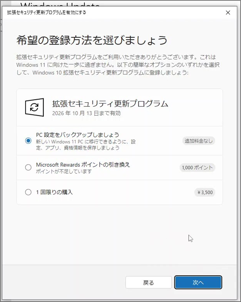 希望の登録方法を選びましょう
拡張セキュリティ更新プログラムをご利用いただきありがとうございます。これは
Windows 11 に向けた一歩に過ぎません。以下の簡単なオプションのいずれかを選択
して、Windows 10 拡張セキュリティ更新プログラムに登録しましょう:C2拡張セキュリティ更新プログラム
2026年10月13日まで有効PC 設定をバックアップしましょう
新しい Windows 11 PC に移行できるように、設
定、アプリ、資格情報を保存しましょうMicrosoft Rewards ポイントの引き換え
ポイントが不足しています追加料金なし1,000 ポイント1回限りの購入¥3,500
