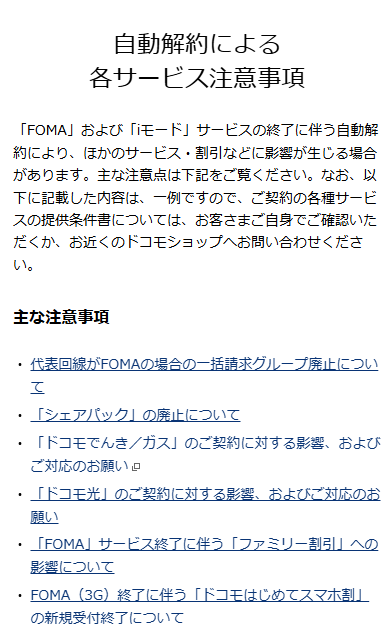 自動解約による
各サービス注意事項
「FOMA」および「iモード」サービスの終了に伴う自動解約により、ほかのサービス・割引などに影響が生じる場合があります。主な注意点は下記をご覧ください。なお、以下に記載した内容は、一例ですので、ご契約の各種サービスの提供条件書については、お客さまご自身でご確認いただくか、お近くのドコモショップへお問い合わせください。